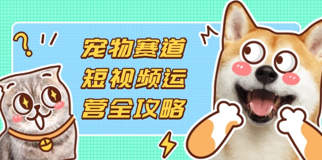（14345期）宠物赛道短视频运营全攻略，选品拍摄剪辑实操，实现流量到收益转化-极客星球