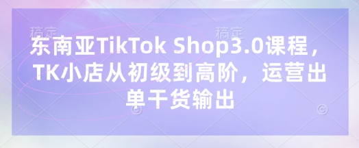 东南亚TikTok Shop3.0课程,TK小店从初级到高阶,运营出单干货输出-极客星球