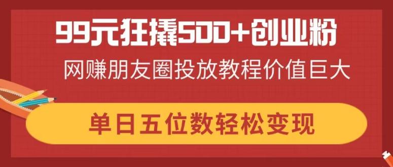 （14247期）99元狂撬500+创业粉，网赚朋友圈投放教程价值巨大，单日五位数轻松变现-极客星球